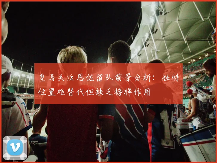 皇马关注恩佐留队前景分析：独特位置难替代但缺乏榜样作用