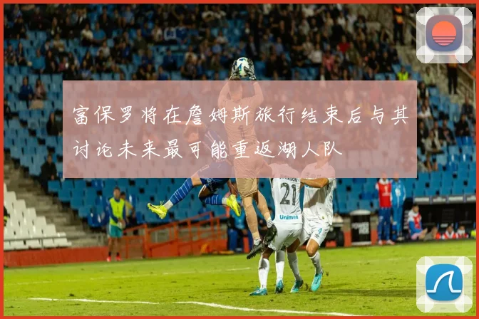 富保罗将在詹姆斯旅行结束后与其讨论未来最可能重返湖人队