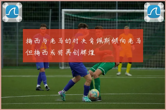 梅西与老马的对决肯佩斯倾向老马但梅西或将再创辉煌