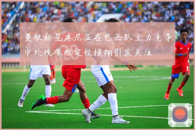 曼联新星库尼亚在巴西队主力竞争中处境艰难定位模糊引发关注