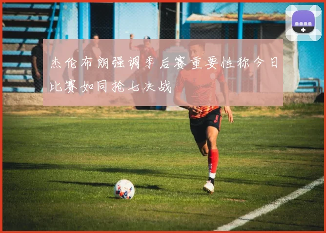杰伦布朗强调季后赛重要性称今日比赛如同抢七决战