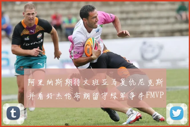 阿里纳斯期待文班亚马复仇尼克斯并看好杰伦布朗留守绿军争夺FMVP