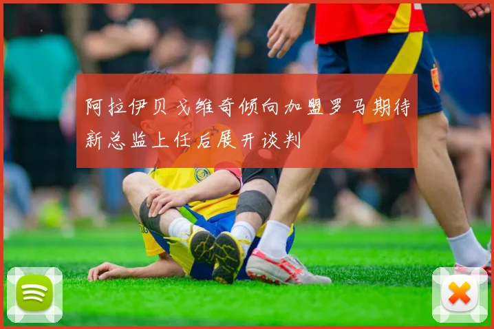 阿拉伊贝戈维奇倾向加盟罗马期待新总监上任后展开谈判