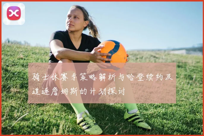 骑士休赛季策略解析与哈登续约及追逐詹姆斯的计划探讨