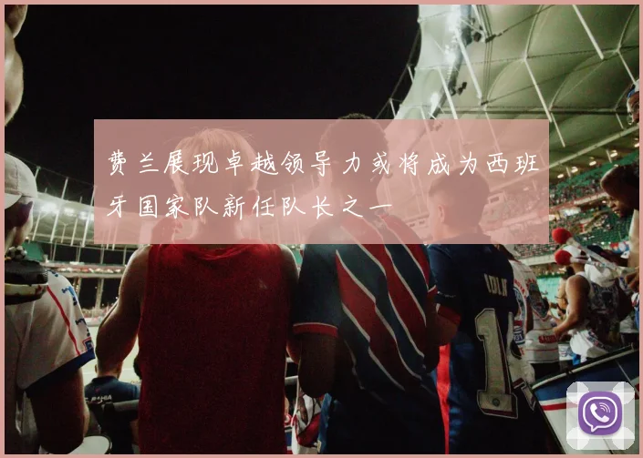 费兰展现卓越领导力或将成为西班牙国家队新任队长之一