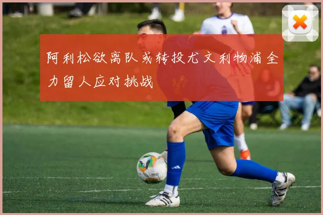 阿利松欲离队或转投尤文利物浦全力留人应对挑战