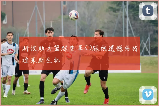科技助力篮球变革KD踩线遗憾或将迎来新生机