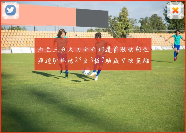 加兰三分火力全开却遭首败快船生涯连胜终结25分3板7助成空砍英雄