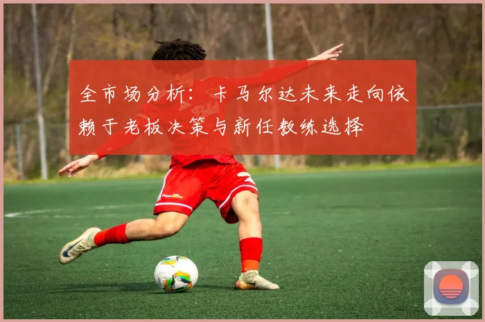 全市场分析：卡马尔达未来走向依赖于老板决策与新任教练选择