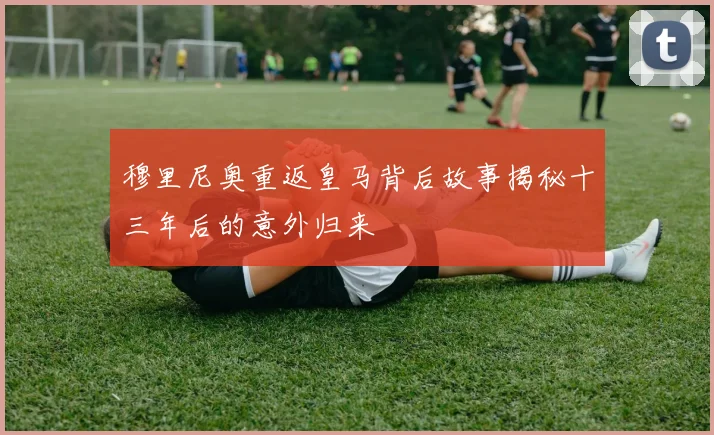 穆里尼奥重返皇马背后故事揭秘十三年后的意外归来