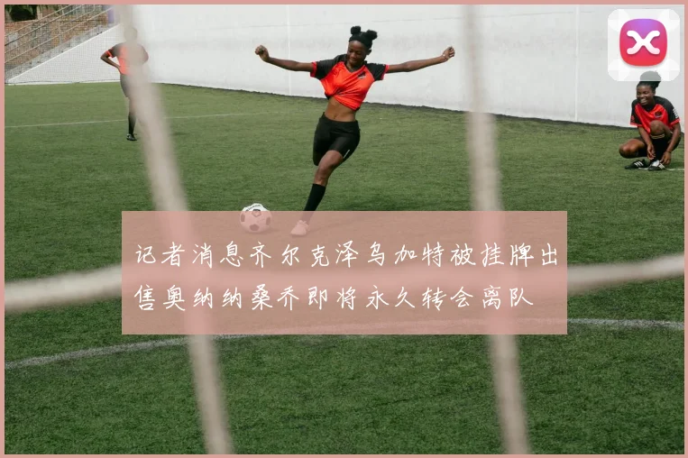 记者消息齐尔克泽乌加特被挂牌出售奥纳纳桑乔即将永久转会离队