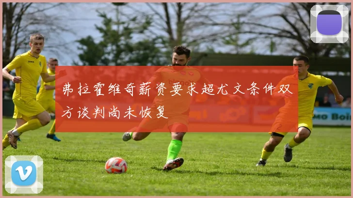 弗拉霍维奇薪资要求超尤文条件双方谈判尚未恢复