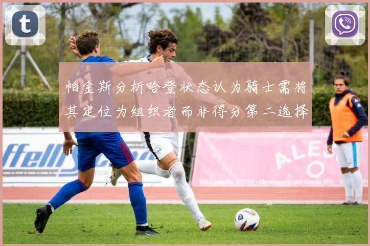 帕金斯分析哈登状态认为骑士需将其定位为组织者而非得分第二选择