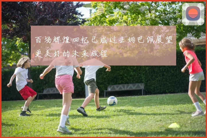 百场辉煌回忆已成过去姆巴佩展望更美好的未来旅程