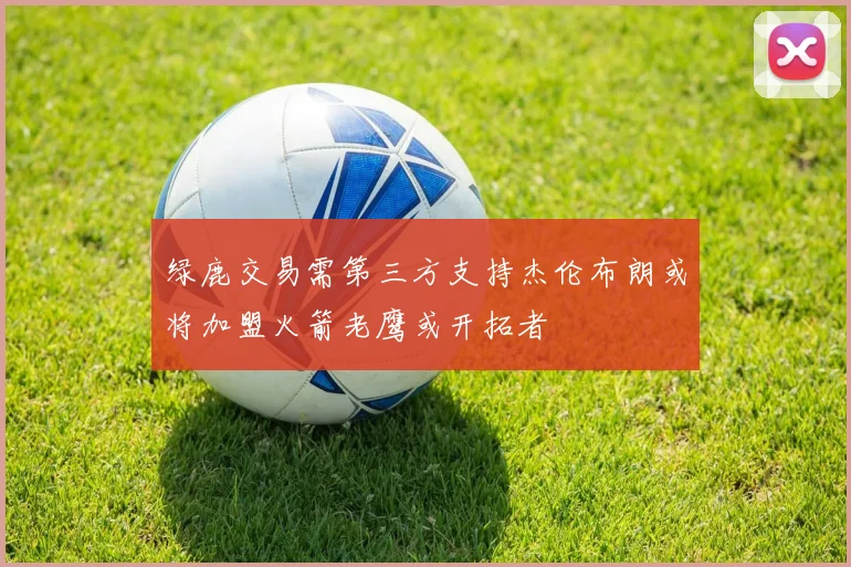绿鹿交易需第三方支持杰伦布朗或将加盟火箭老鹰或开拓者
