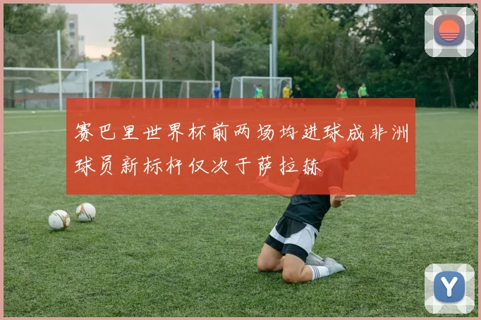 赛巴里世界杯前两场均进球成非洲球员新标杆仅次于萨拉赫
