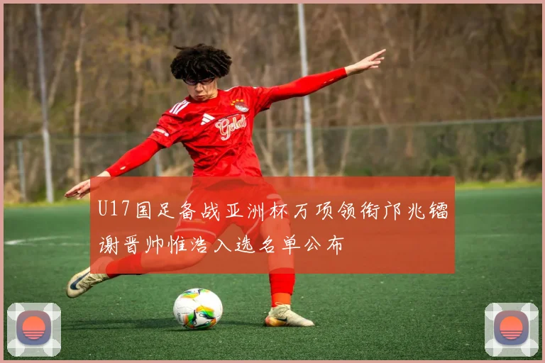 U17国足备战亚洲杯万项领衔邝兆镭谢晋帅惟浩入选名单公布