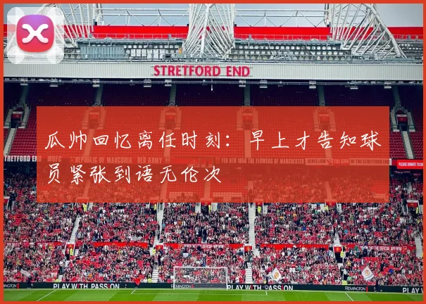 瓜帅回忆离任时刻：早上才告知球员紧张到语无伦次