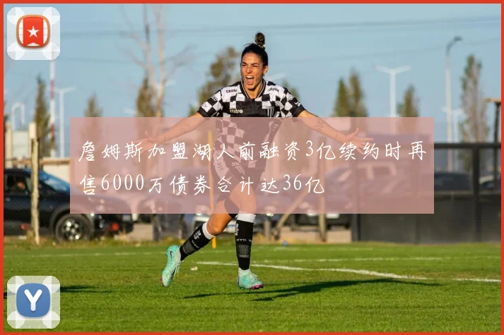 詹姆斯加盟湖人前融资3亿续约时再售6000万债券合计达36亿
